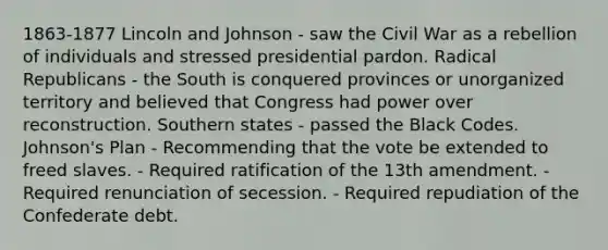 1863-1877 Lincoln and Johnson - saw the Civil War as a rebellion of individuals and stressed presidential pardon. Radical Republicans - the South is conquered provinces or unorganized territory and believed that Congress had power over reconstruction. Southern states - passed the Black Codes. Johnson's Plan - Recommending that the vote be extended to freed slaves. - Required ratification of the 13th amendment. - Required renunciation of secession. - Required repudiation of the Confederate debt.