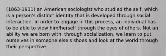 (1863-1931) an American sociologist who studied the self, which is a person's distinct identity that is developed through social interaction. In order to engage in this process, an individual has to be able to view him/herself through the eyes of others. Not an ability we are born with; through socialization, we learn to put ourselves in someone else's shoes and look at the world through their perspective.