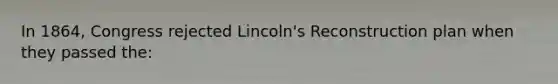 In 1864, Congress rejected Lincoln's Reconstruction plan when they passed the: