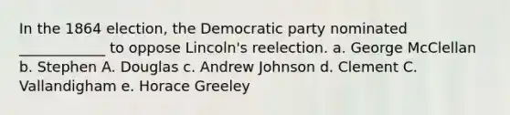 In the 1864 election, the Democratic party nominated ____________ to oppose Lincoln's reelection. a. George McClellan b. Stephen A. Douglas c. Andrew Johnson d. Clement C. Vallandigham e. Horace Greeley