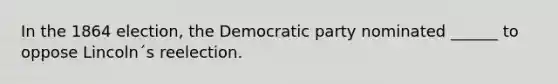 In the 1864 election, the Democratic party nominated ______ to oppose Lincoln´s reelection.