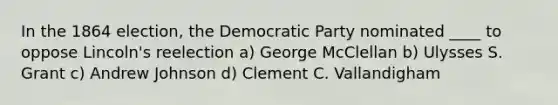 In the 1864 election, the Democratic Party nominated ____ to oppose Lincoln's reelection a) George McClellan b) Ulysses S. Grant c) Andrew Johnson d) Clement C. Vallandigham