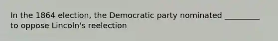 In the 1864 election, the Democratic party nominated _________ to oppose Lincoln's reelection