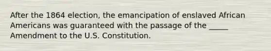 After the 1864 election, the emancipation of enslaved <a href='https://www.questionai.com/knowledge/kktT1tbvGH-african-americans' class='anchor-knowledge'>african americans</a> was guaranteed with the passage of the _____ Amendment to the U.S. Constitution.