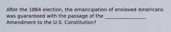 After the 1864 election, the emancipation of enslaved Americans was guaranteed with the passage of the _________________ Amendment to the U.S. Constitution?