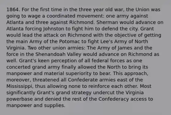 1864. For the first time in the three year old war, the Union was going to wage a coordinated movement: one army against Atlanta and three against Richmond. Sherman would advance on Atlanta forcing Johnston to fight him to defend the city. Grant would lead the attack on Richmond with the objective of getting the main Army of the Potomac to fight Lee's Army of North Virginia. Two other union armies: The Army of James and the force in the Shenandoah Valley would advance on Richmond as well. Grant's keen perception of all federal forces as one concerted grand army finally allowed the North to bring its manpower and material superiority to bear. This approach, moreover, threatened all Confederate armies east of the Mississippi, thus allowing none to reinforce each other. Most significantly Grant's grand strategy undercut the Virginia powerbase and denied the rest of the Confederacy access to manpower and supplies.