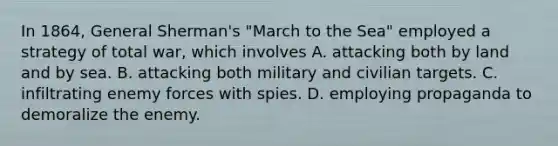 In 1864, General Sherman's "March to the Sea" employed a strategy of total war, which involves A. attacking both by land and by sea. B. attacking both military and civilian targets. C. infiltrating enemy forces with spies. D. employing propaganda to demoralize the enemy.