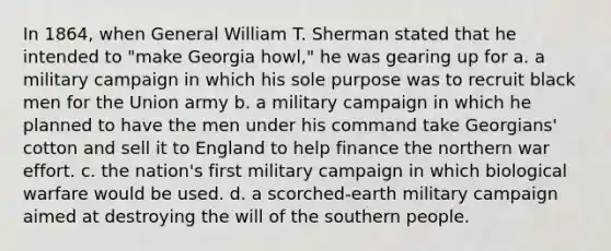 In 1864, when General William T. Sherman stated that he intended to "make Georgia howl," he was gearing up for a. a military campaign in which his sole purpose was to recruit black men for the Union army b. a military campaign in which he planned to have the men under his command take Georgians' cotton and sell it to England to help finance the northern war effort. c. the nation's first military campaign in which biological warfare would be used. d. a scorched-earth military campaign aimed at destroying the will of the southern people.