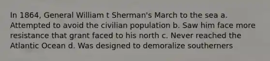 In 1864, General William t Sherman's March to the sea a. Attempted to avoid the civilian population b. Saw him face more resistance that grant faced to his north c. Never reached the Atlantic Ocean d. Was designed to demoralize southerners