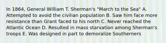 In 1864, General William T. Sherman's "March to the Sea" A. Attempted to avoid the civilian population B. Saw him face more resistance than Grant faced to his north C. Never reached the Atlantic Ocean D. Resulted in mass starvation among Sherman's troops E. Was designed in part to demoralize Southerners