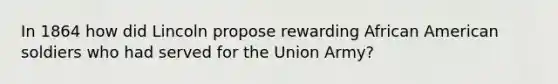 In 1864 how did Lincoln propose rewarding African American soldiers who had served for the Union Army?