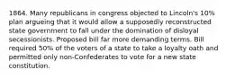 1864. Many republicans in congress objected to Lincoln's 10% plan argueing that it would allow a supposedly reconstructed state government to fall under the domination of disloyal secessionists. Proposed bill far more demanding terms. Bill required 50% of the voters of a state to take a loyalty oath and permitted only non-Confederates to vote for a new state constitution.