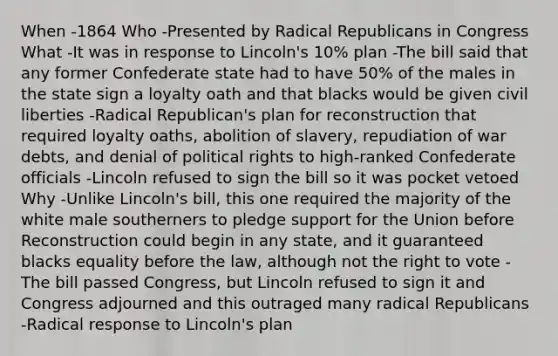 When -1864 Who -Presented by Radical Republicans in Congress What -It was in response to Lincoln's 10% plan -The bill said that any former Confederate state had to have 50% of the males in the state sign a loyalty oath and that blacks would be given civil liberties -Radical Republican's plan for reconstruction that required loyalty oaths, abolition of slavery, repudiation of war debts, and denial of political rights to high-ranked Confederate officials -Lincoln refused to sign the bill so it was pocket vetoed Why -Unlike Lincoln's bill, this one required the majority of the white male southerners to pledge support for the Union before Reconstruction could begin in any state, and it guaranteed blacks equality before the law, although not the right to vote -The bill passed Congress, but Lincoln refused to sign it and Congress adjourned and this outraged many radical Republicans -Radical response to Lincoln's plan