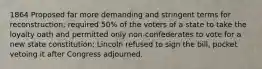 1864 Proposed far more demanding and stringent terms for reconstruction; required 50% of the voters of a state to take the loyalty oath and permitted only non-confederates to vote for a new state constitution; Lincoln refused to sign the bill, pocket vetoing it after Congress adjourned.