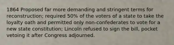 1864 Proposed far more demanding and stringent terms for reconstruction; required 50% of the voters of a state to take the loyalty oath and permitted only non-confederates to vote for a new state constitution; Lincoln refused to sign the bill, pocket vetoing it after Congress adjourned.