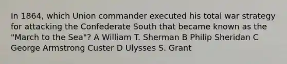 In 1864, which Union commander executed his total war strategy for attacking the Confederate South that became known as the "March to the Sea"? A William T. Sherman B Philip Sheridan C George Armstrong Custer D Ulysses S. Grant