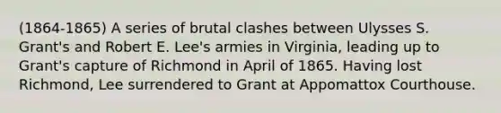 (1864-1865) A series of brutal clashes between Ulysses S. Grant's and Robert E. Lee's armies in Virginia, leading up to Grant's capture of Richmond in April of 1865. Having lost Richmond, Lee surrendered to Grant at Appomattox Courthouse.