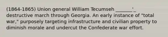 (1864-1865) Union general William Tecumseh _______'_ destructive march through Georgia. An early instance of "total war," purposely targeting infrastructure and civilian property to diminish morale and undercut the Confederate war effort.