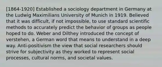 [1864-1920] Established a sociology department in Germany at the Ludwig Maximilians University of Munich in 1919. Believed that it was difficult, if not impossible, to use standard scientific methods to accurately predict the behavior of groups as people hoped to do. Weber and Dilthey introduced the concept of verstehen, a German word that means to understand in a deep way. Anti-positivism the view that social researchers should strive for subjectivity as they worked to represent social processes, cultural norms, and societal values.