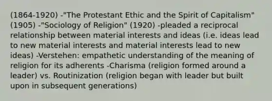 (1864-1920) -"The Protestant Ethic and the Spirit of Capitalism" (1905) -"Sociology of Religion" (1920) -pleaded a reciprocal relationship between material interests and ideas (i.e. ideas lead to new material interests and material interests lead to new ideas) -Verstehen: empathetic understanding of the meaning of religion for its adherents -Charisma (religion formed around a leader) vs. Routinization (religion began with leader but built upon in subsequent generations)