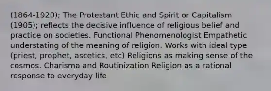 (1864-1920); The Protestant Ethic and Spirit or Capitalism (1905); reflects the decisive influence of religious belief and practice on societies. Functional Phenomenologist Empathetic understating of the meaning of religion. Works with ideal type (priest, prophet, ascetics, etc) Religions as making sense of the cosmos. Charisma and Routinization Religion as a rational response to everyday life