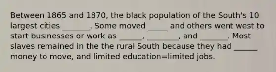 Between 1865 and 1870, the black population of the South's 10 largest cities _______. Some moved _____ and others went west to start businesses or work as ______, ________, and _______. Most slaves remained in the the rural South because they had ______ money to move, and limited education=limited jobs.