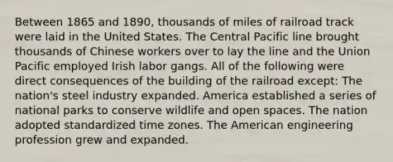 Between 1865 and 1890, thousands of miles of railroad track were laid in the United States. The Central Pacific line brought thousands of Chinese workers over to lay the line and the Union Pacific employed Irish labor gangs. All of the following were direct consequences of the building of the railroad except: The nation's steel industry expanded. America established a series of national parks to conserve wildlife and open spaces. The nation adopted standardized time zones. The American engineering profession grew and expanded.