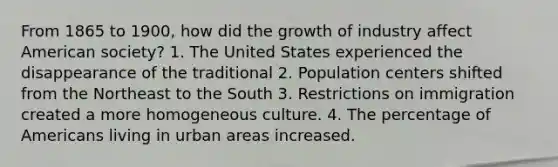 From 1865 to 1900, how did the growth of industry affect American society? 1. The United States experienced the disappearance of the traditional 2. Population centers shifted from the Northeast to the South 3. Restrictions on immigration created a more homogeneous culture. 4. The percentage of Americans living in urban areas increased.