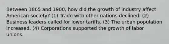 Between 1865 and 1900, how did the growth of industry affect American society? (1) Trade with other nations declined. (2) Business leaders called for lower tariffs. (3) The urban population increased. (4) Corporations supported the growth of labor unions.