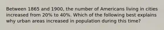 Between 1865 and 1900, the number of Americans living in cities increased from 20% to 40%. Which of the following best explains why urban areas increased in population during this time?