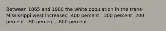 Between 1865 and 1900 the white population in the trans-Mississippi west increased -400 percent. -300 percent -200 percent. -90 percent. -800 percent.