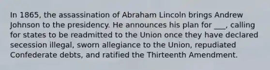 In 1865, the assassination of Abraham Lincoln brings Andrew Johnson to the presidency. He announces his plan for ___, calling for states to be readmitted to the Union once they have declared secession illegal, sworn allegiance to the Union, repudiated Confederate debts, and ratified the Thirteenth Amendment.