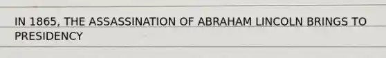 IN 1865, THE ASSASSINATION OF ABRAHAM LINCOLN BRINGS TO PRESIDENCY