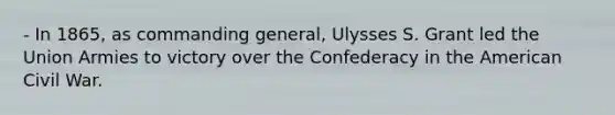 - In 1865, as commanding general, Ulysses S. Grant led the Union Armies to victory over the Confederacy in the American Civil War.