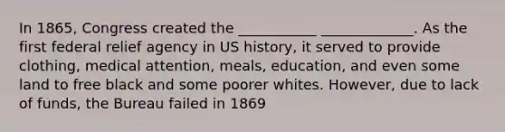 In 1865, Congress created the ___________ _____________. As the first federal relief agency in US history, it served to provide clothing, medical attention, meals, education, and even some land to free black and some poorer whites. However, due to lack of funds, the Bureau failed in 1869