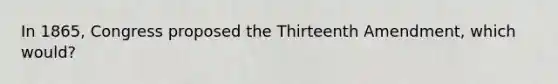 In 1865, Congress proposed the Thirteenth Amendment, which would?