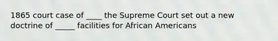 1865 court case of ____ the Supreme Court set out a new doctrine of _____ facilities for African Americans