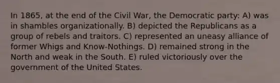 In 1865, at the end of the Civil War, the Democratic party: A) was in shambles organizationally. B) depicted the Republicans as a group of rebels and traitors. C) represented an uneasy alliance of former Whigs and Know-Nothings. D) remained strong in the North and weak in the South. E) ruled victoriously over the government of the United States.