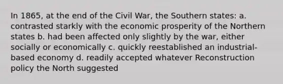 In 1865, at the end of the Civil War, the Southern states: a. contrasted starkly with the economic prosperity of the Northern states b. had been affected only slightly by the war, either socially or economically c. quickly reestablished an industrial-based economy d. readily accepted whatever Reconstruction policy the North suggested