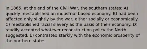 In 1865, at the end of the Civil War, the southern states: A) quickly reestablished an industrial-based economy. B) had been affected only slightly by the war, either socially or economically. C) reestablished racial slavery as the basis of their economy. D) readily accepted whatever reconstruction policy the North suggested. E) contrasted starkly with the economic prosperity of the northern states.