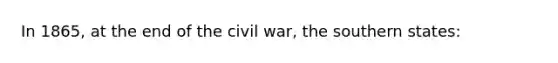 In 1865, at the end of the civil war, the southern states: