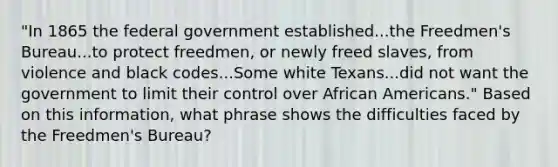 "In 1865 the federal government established...the Freedmen's Bureau...to protect freedmen, or newly freed slaves, from violence and black codes...Some white Texans...did not want the government to limit their control over African Americans." Based on this information, what phrase shows the difficulties faced by the Freedmen's Bureau?