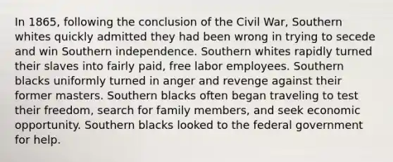 In 1865, following the conclusion of the Civil War, Southern whites quickly admitted they had been wrong in trying to secede and win Southern independence. Southern whites rapidly turned their slaves into fairly paid, free labor employees. Southern blacks uniformly turned in anger and revenge against their former masters. Southern blacks often began traveling to test their freedom, search for family members, and seek economic opportunity. Southern blacks looked to the federal government for help.