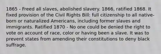 1865 - Freed all slaves, abolished slavery. 1866, ratified 1868. It fixed provision of the Civil Rights Bill: full citizenship to all native-born or naturalized Americans, including former slaves and immigrants. Ratified 1870 - No one could be denied the right to vote on account of race, color or having been a slave. It was to prevent states from amending their constitutions to deny black suffrage.