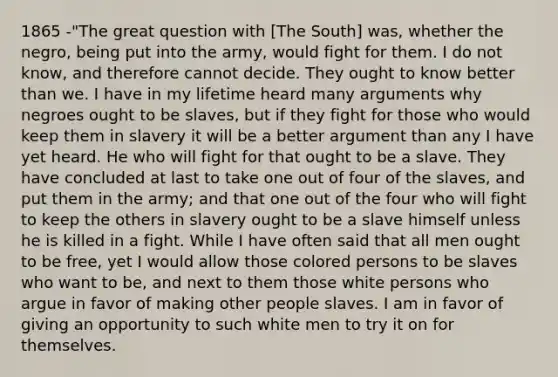 1865 -"The great question with [The South] was, whether the negro, being put into the army, would fight for them. I do not know, and therefore cannot decide. They ought to know better than we. I have in my lifetime heard many arguments why negroes ought to be slaves, but if they fight for those who would keep them in slavery it will be a better argument than any I have yet heard. He who will fight for that ought to be a slave. They have concluded at last to take one out of four of the slaves, and put them in the army; and that one out of the four who will fight to keep the others in slavery ought to be a slave himself unless he is killed in a fight. While I have often said that all men ought to be free, yet I would allow those colored persons to be slaves who want to be, and next to them those white persons who argue in favor of making other people slaves. I am in favor of giving an opportunity to such white men to try it on for themselves.