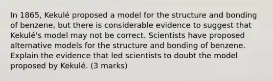 In 1865, Kekulé proposed a model for the structure and bonding of benzene, but there is considerable evidence to suggest that Kekulé's model may not be correct. Scientists have proposed alternative models for the structure and bonding of benzene. Explain the evidence that led scientists to doubt the model proposed by Kekulé. (3 marks)