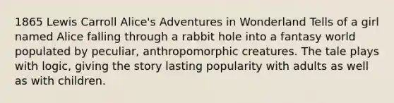 1865 Lewis Carroll Alice's Adventures in Wonderland Tells of a girl named Alice falling through a rabbit hole into a fantasy world populated by peculiar, anthropomorphic creatures. The tale plays with logic, giving the story lasting popularity with adults as well as with children.