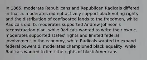 In 1865, moderate Republicans and Republican Radicals differed in that a. moderates did not actively support black voting rights and the distribution of confiscated lands to the freedmen, white Radicals did. b. moderates supported Andrew Johnson's reconstruction plan, while Radicals wanted to write their own c. moderates supported states' rights and limited federal involvement in the economy, white Radicals wanted to expand federal powers d. moderates championed black equality, while Radicals wanted to limit the rights of black Americans