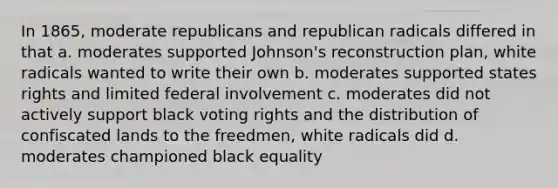 In 1865, moderate republicans and republican radicals differed in that a. moderates supported Johnson's reconstruction plan, white radicals wanted to write their own b. moderates supported states rights and limited federal involvement c. moderates did not actively support black voting rights and the distribution of confiscated lands to the freedmen, white radicals did d. moderates championed black equality