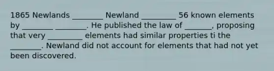 1865 Newlands ________ Newland _________ 56 known elements by ________ ________. He published the law of _______, proposing that very _________ elements had similar properties ti the ________. Newland did not account for elements that had not yet been discovered.